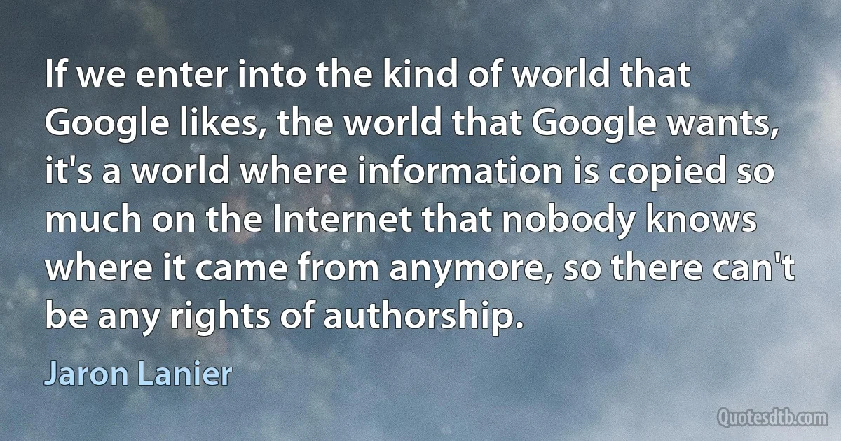 If we enter into the kind of world that Google likes, the world that Google wants, it's a world where information is copied so much on the Internet that nobody knows where it came from anymore, so there can't be any rights of authorship. (Jaron Lanier)