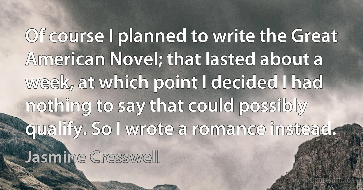 Of course I planned to write the Great American Novel; that lasted about a week, at which point I decided I had nothing to say that could possibly qualify. So I wrote a romance instead. (Jasmine Cresswell)