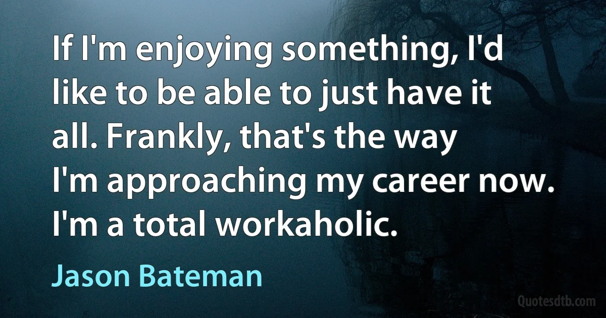 If I'm enjoying something, I'd like to be able to just have it all. Frankly, that's the way I'm approaching my career now. I'm a total workaholic. (Jason Bateman)