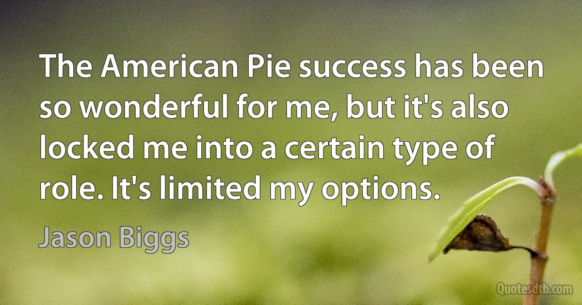 The American Pie success has been so wonderful for me, but it's also locked me into a certain type of role. It's limited my options. (Jason Biggs)