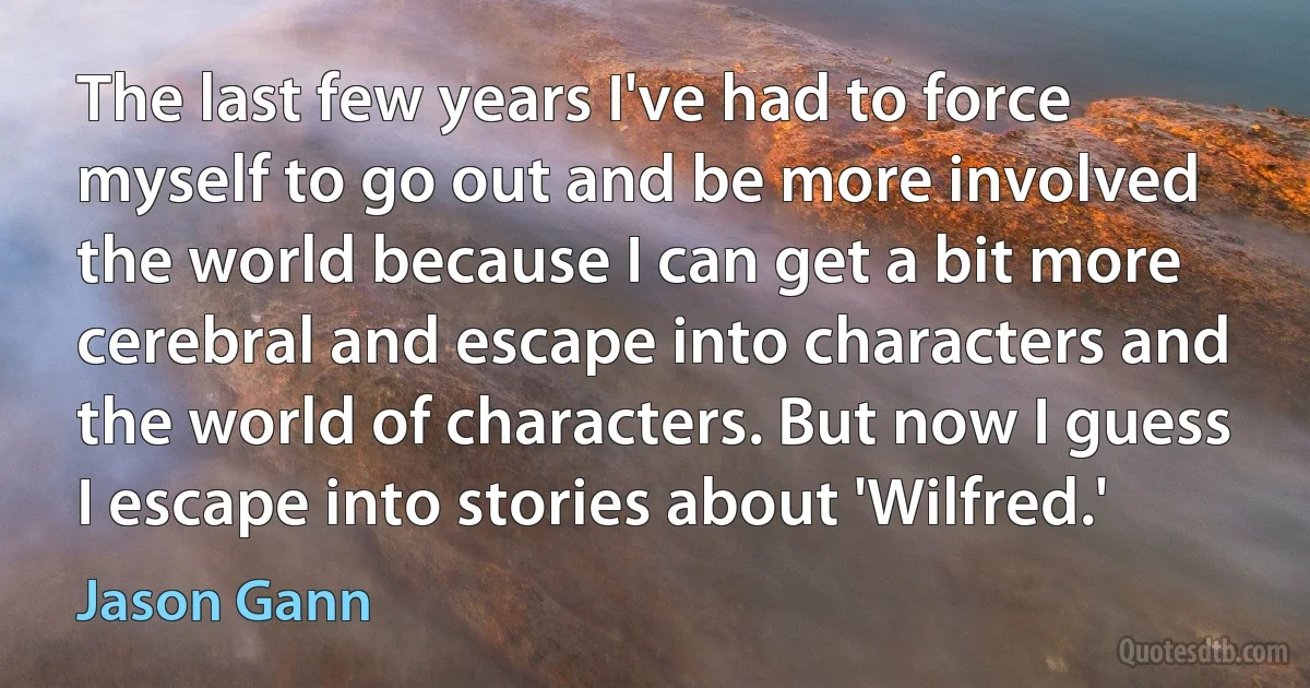 The last few years I've had to force myself to go out and be more involved the world because I can get a bit more cerebral and escape into characters and the world of characters. But now I guess I escape into stories about 'Wilfred.' (Jason Gann)