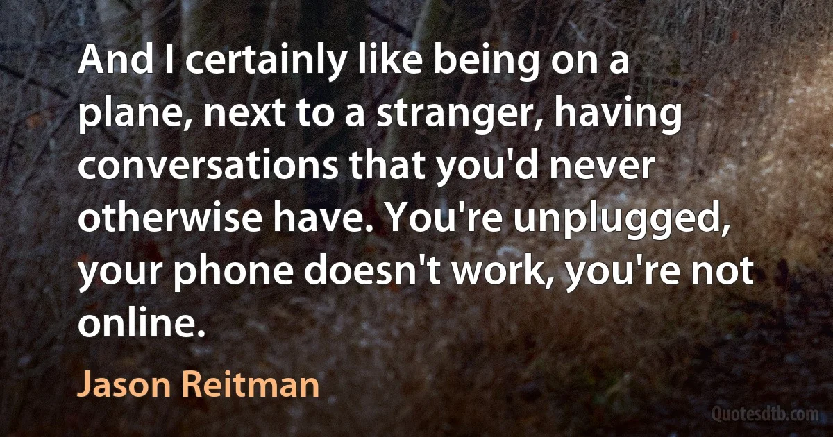 And I certainly like being on a plane, next to a stranger, having conversations that you'd never otherwise have. You're unplugged, your phone doesn't work, you're not online. (Jason Reitman)