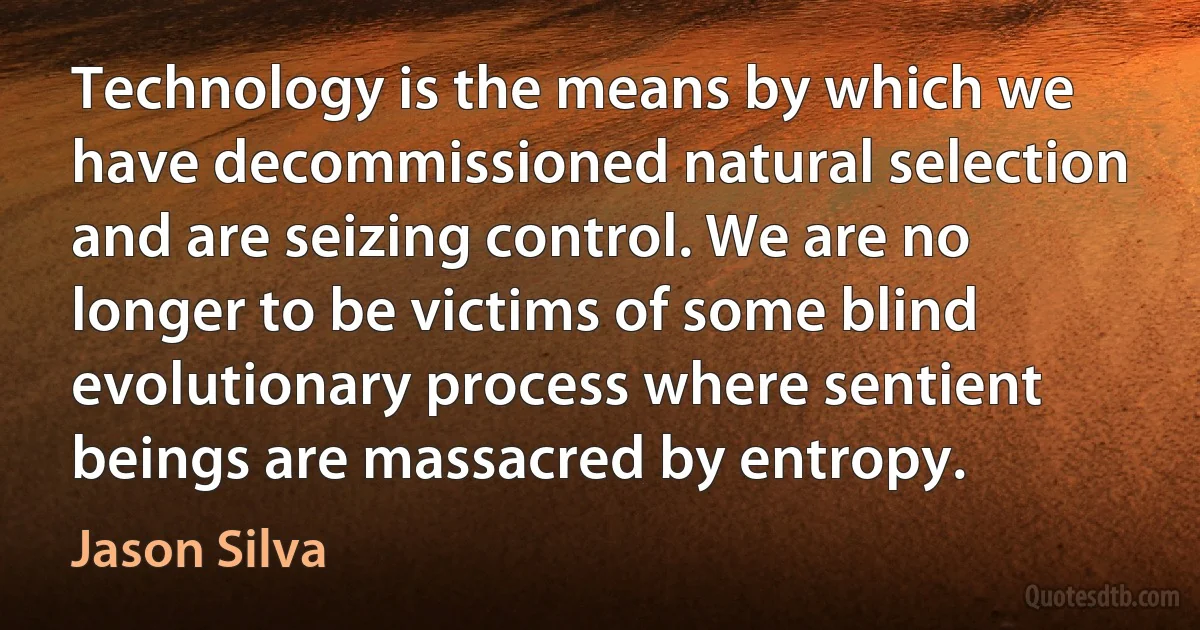 Technology is the means by which we have decommissioned natural selection and are seizing control. We are no longer to be victims of some blind evolutionary process where sentient beings are massacred by entropy. (Jason Silva)