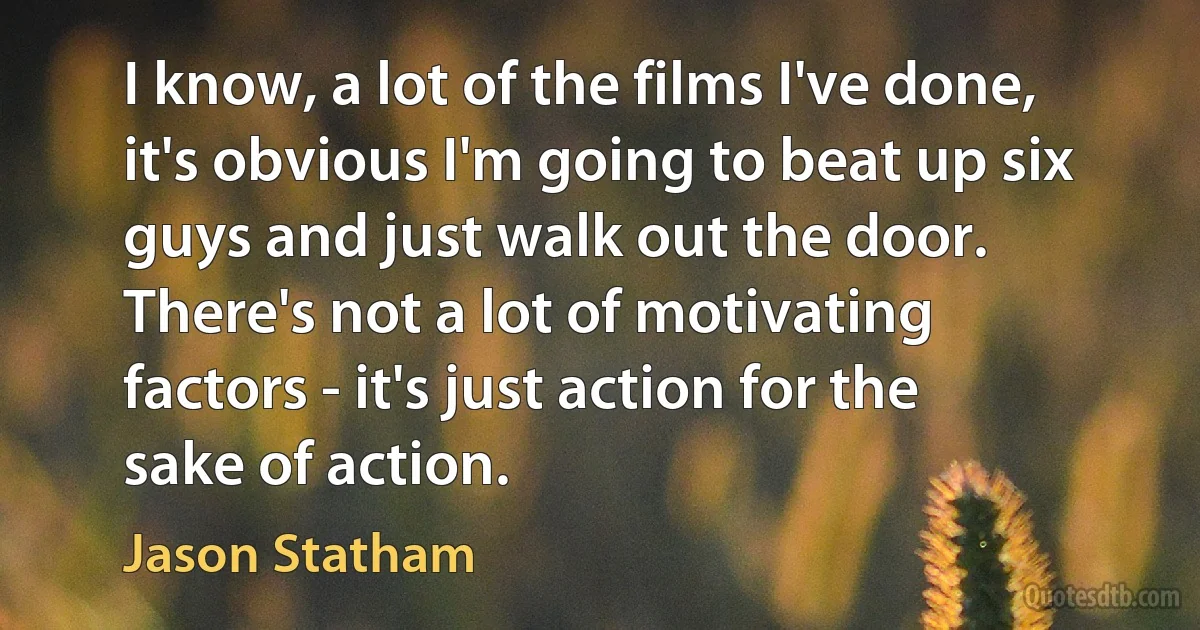 I know, a lot of the films I've done, it's obvious I'm going to beat up six guys and just walk out the door. There's not a lot of motivating factors - it's just action for the sake of action. (Jason Statham)