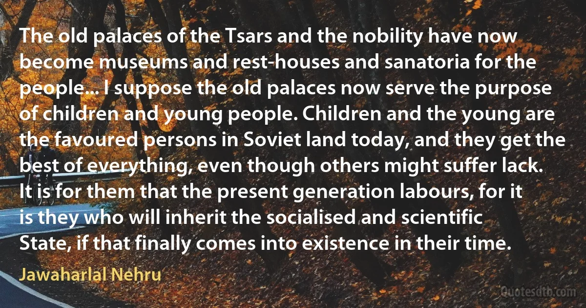 The old palaces of the Tsars and the nobility have now become museums and rest-houses and sanatoria for the people... I suppose the old palaces now serve the purpose of children and young people. Children and the young are the favoured persons in Soviet land today, and they get the best of everything, even though others might suffer lack. It is for them that the present generation labours, for it is they who will inherit the socialised and scientific State, if that finally comes into existence in their time. (Jawaharlal Nehru)