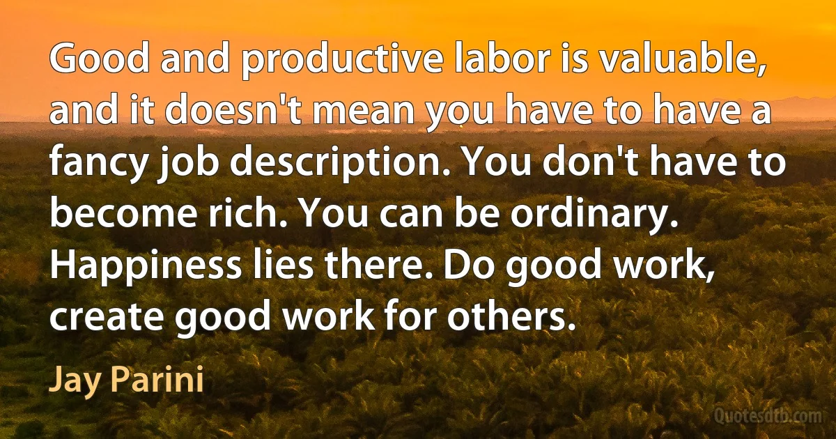 Good and productive labor is valuable, and it doesn't mean you have to have a fancy job description. You don't have to become rich. You can be ordinary. Happiness lies there. Do good work, create good work for others. (Jay Parini)