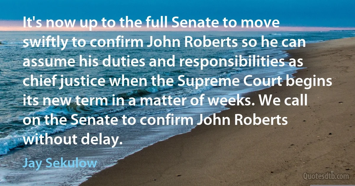 It's now up to the full Senate to move swiftly to confirm John Roberts so he can assume his duties and responsibilities as chief justice when the Supreme Court begins its new term in a matter of weeks. We call on the Senate to confirm John Roberts without delay. (Jay Sekulow)