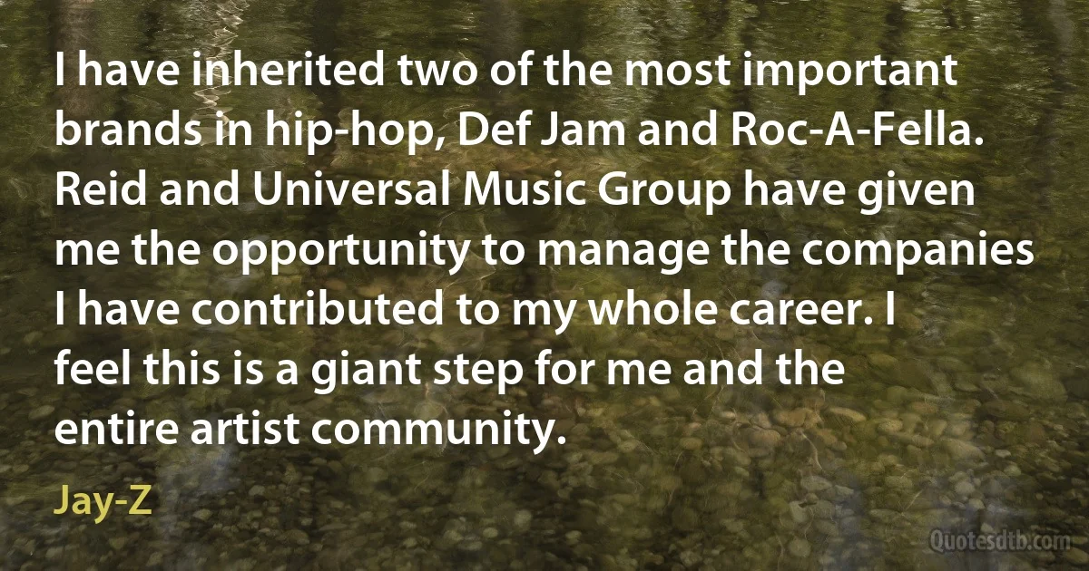 I have inherited two of the most important brands in hip-hop, Def Jam and Roc-A-Fella. Reid and Universal Music Group have given me the opportunity to manage the companies I have contributed to my whole career. I feel this is a giant step for me and the entire artist community. (Jay-Z)