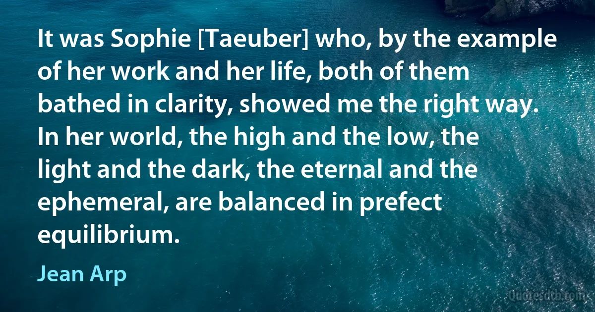 It was Sophie [Taeuber] who, by the example of her work and her life, both of them bathed in clarity, showed me the right way. In her world, the high and the low, the light and the dark, the eternal and the ephemeral, are balanced in prefect equilibrium. (Jean Arp)