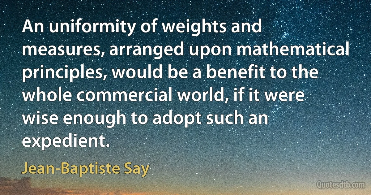 An uniformity of weights and measures, arranged upon mathematical principles, would be a benefit to the whole commercial world, if it were wise enough to adopt such an expedient. (Jean-Baptiste Say)