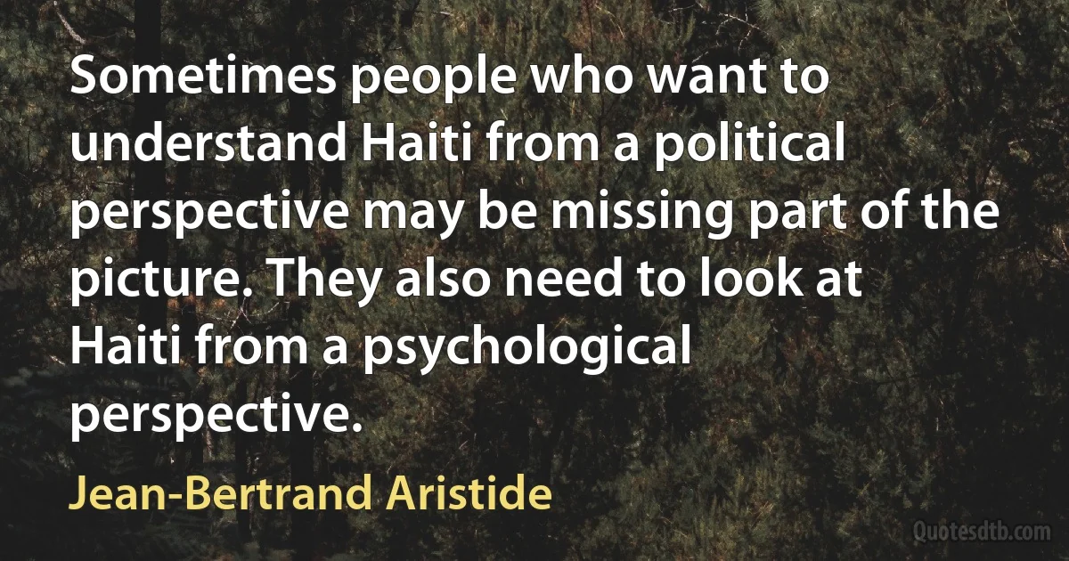 Sometimes people who want to understand Haiti from a political perspective may be missing part of the picture. They also need to look at Haiti from a psychological perspective. (Jean-Bertrand Aristide)