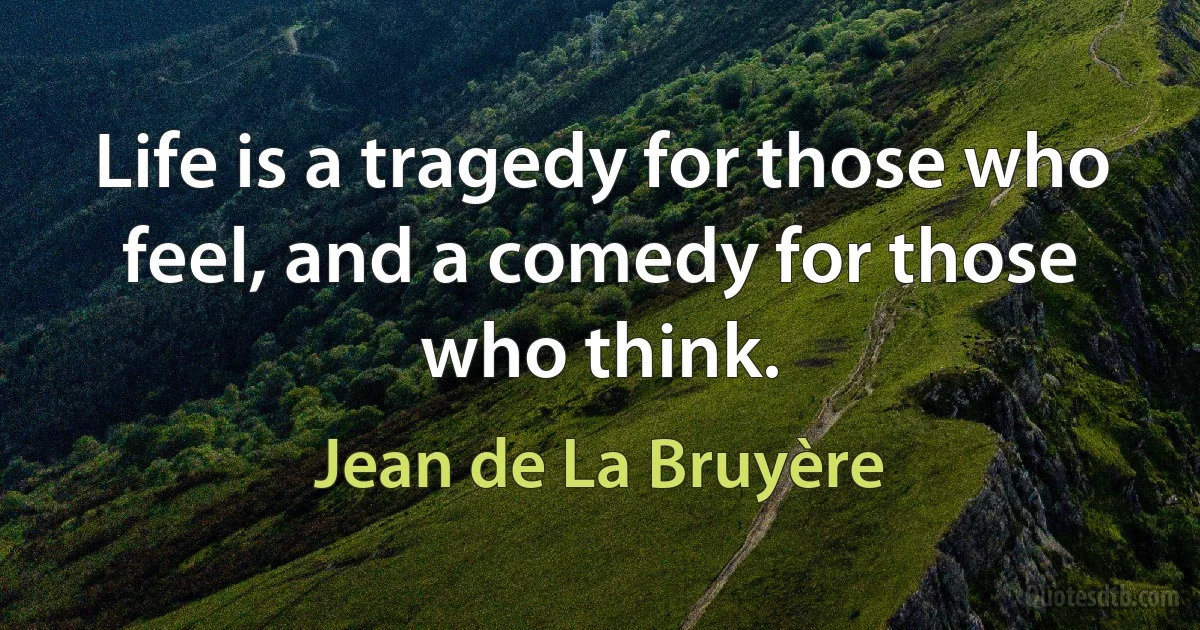 Life is a tragedy for those who feel, and a comedy for those who think. (Jean de La Bruyère)