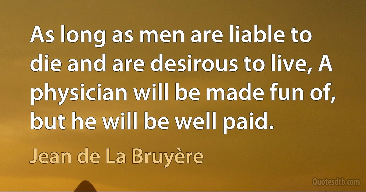 As long as men are liable to die and are desirous to live, A physician will be made fun of, but he will be well paid. (Jean de La Bruyère)