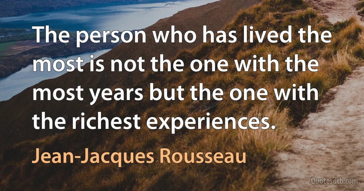 The person who has lived the most is not the one with the most years but the one with the richest experiences. (Jean-Jacques Rousseau)