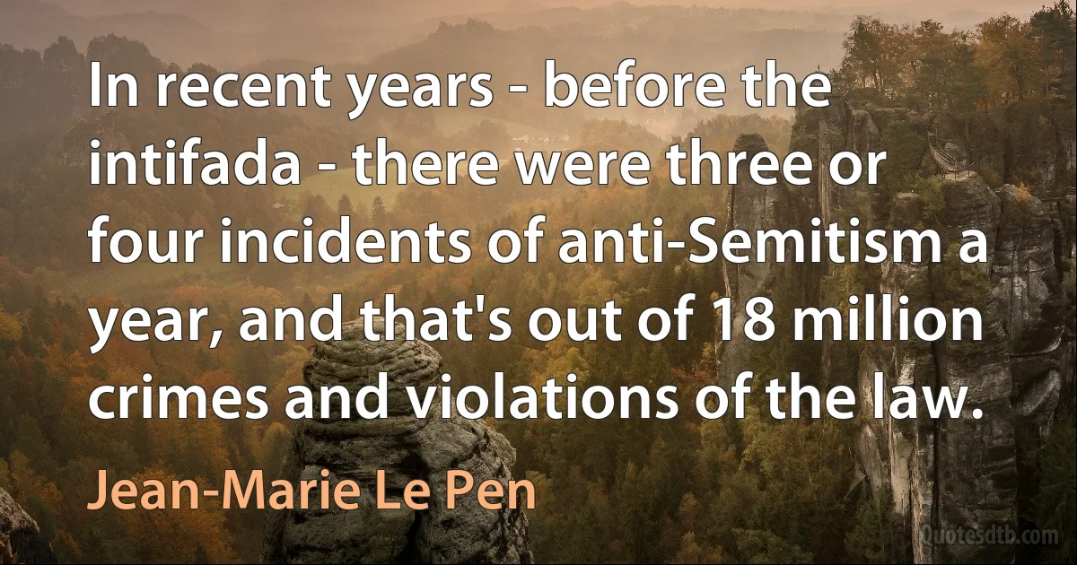 In recent years - before the intifada - there were three or four incidents of anti-Semitism a year, and that's out of 18 million crimes and violations of the law. (Jean-Marie Le Pen)