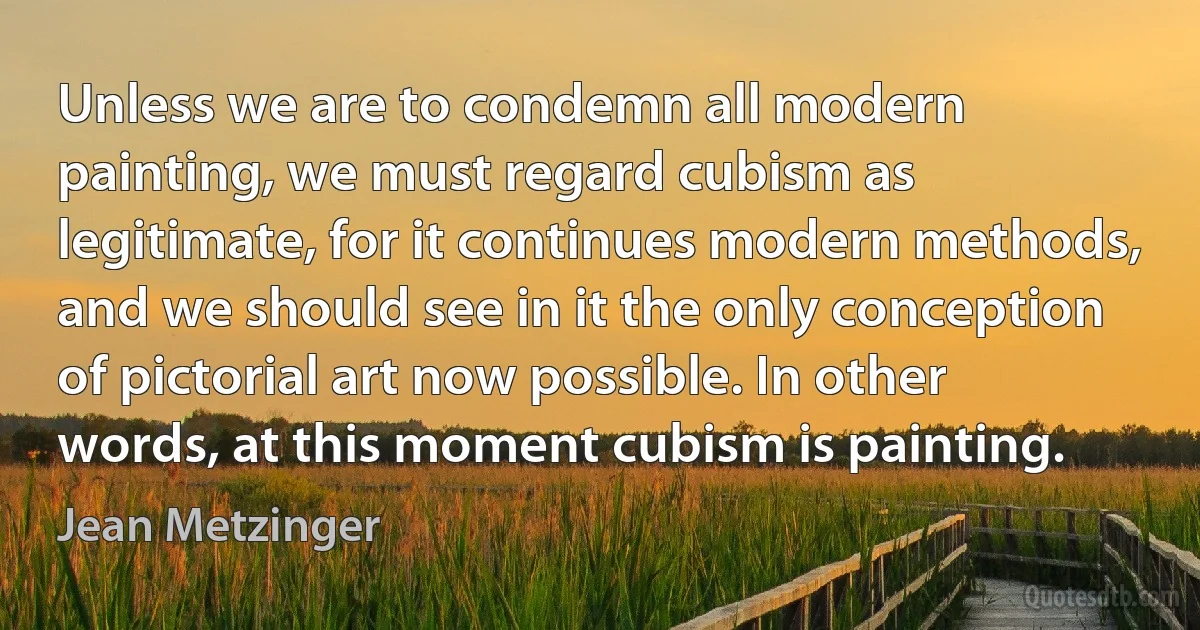 Unless we are to condemn all modern painting, we must regard cubism as legitimate, for it continues modern methods, and we should see in it the only conception of pictorial art now possible. In other words, at this moment cubism is painting. (Jean Metzinger)