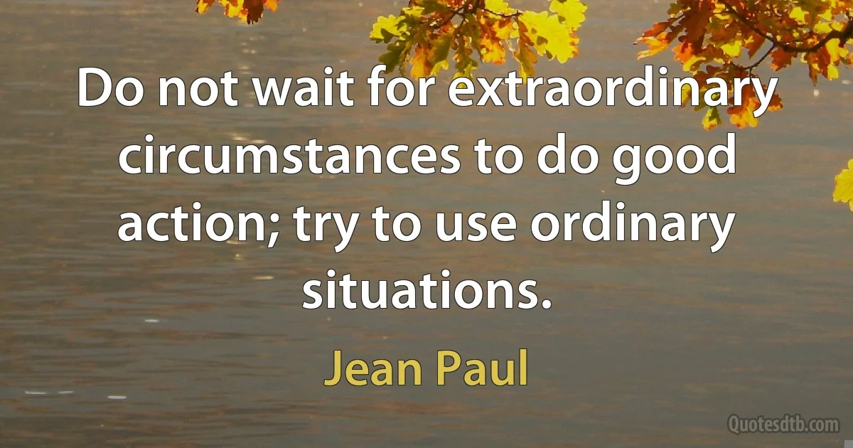 Do not wait for extraordinary circumstances to do good action; try to use ordinary situations. (Jean Paul)