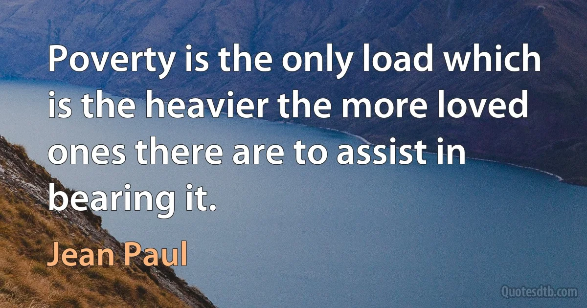 Poverty is the only load which is the heavier the more loved ones there are to assist in bearing it. (Jean Paul)