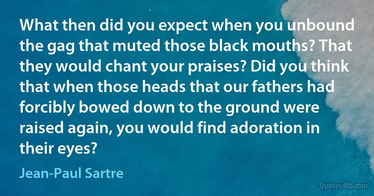 What then did you expect when you unbound the gag that muted those black mouths? That they would chant your praises? Did you think that when those heads that our fathers had forcibly bowed down to the ground were raised again, you would find adoration in their eyes? (Jean-Paul Sartre)