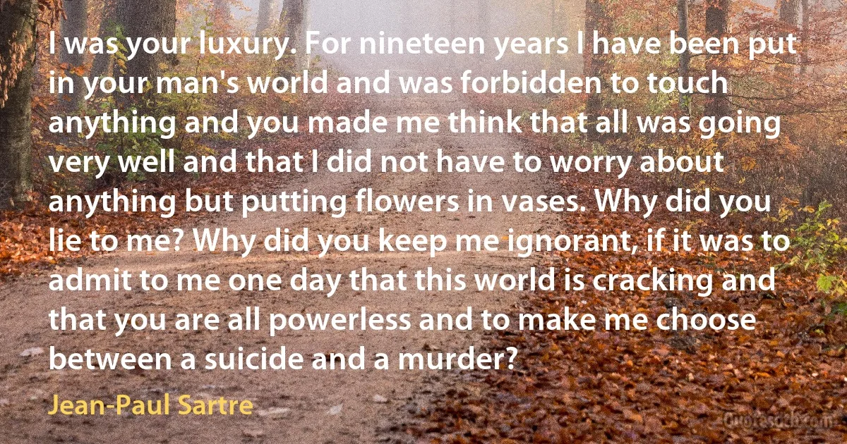 I was your luxury. For nineteen years I have been put in your man's world and was forbidden to touch anything and you made me think that all was going very well and that I did not have to worry about anything but putting flowers in vases. Why did you lie to me? Why did you keep me ignorant, if it was to admit to me one day that this world is cracking and that you are all powerless and to make me choose between a suicide and a murder? (Jean-Paul Sartre)