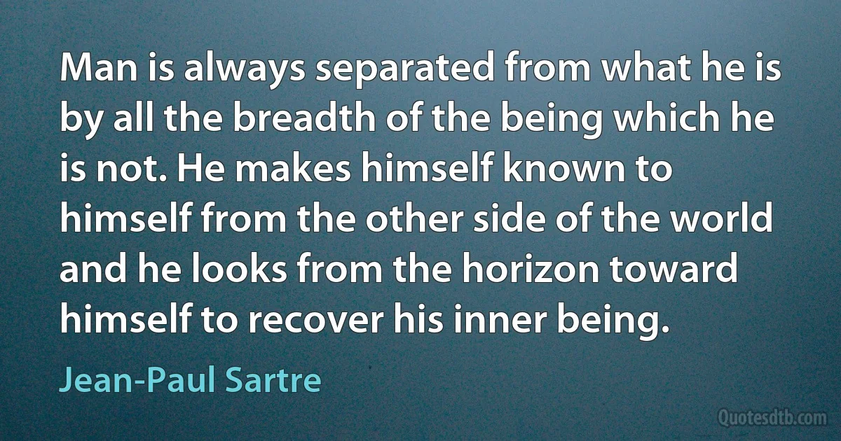 Man is always separated from what he is by all the breadth of the being which he is not. He makes himself known to himself from the other side of the world and he looks from the horizon toward himself to recover his inner being. (Jean-Paul Sartre)