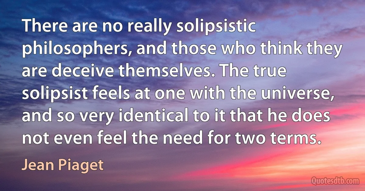 There are no really solipsistic philosophers, and those who think they are deceive themselves. The true solipsist feels at one with the universe, and so very identical to it that he does not even feel the need for two terms. (Jean Piaget)