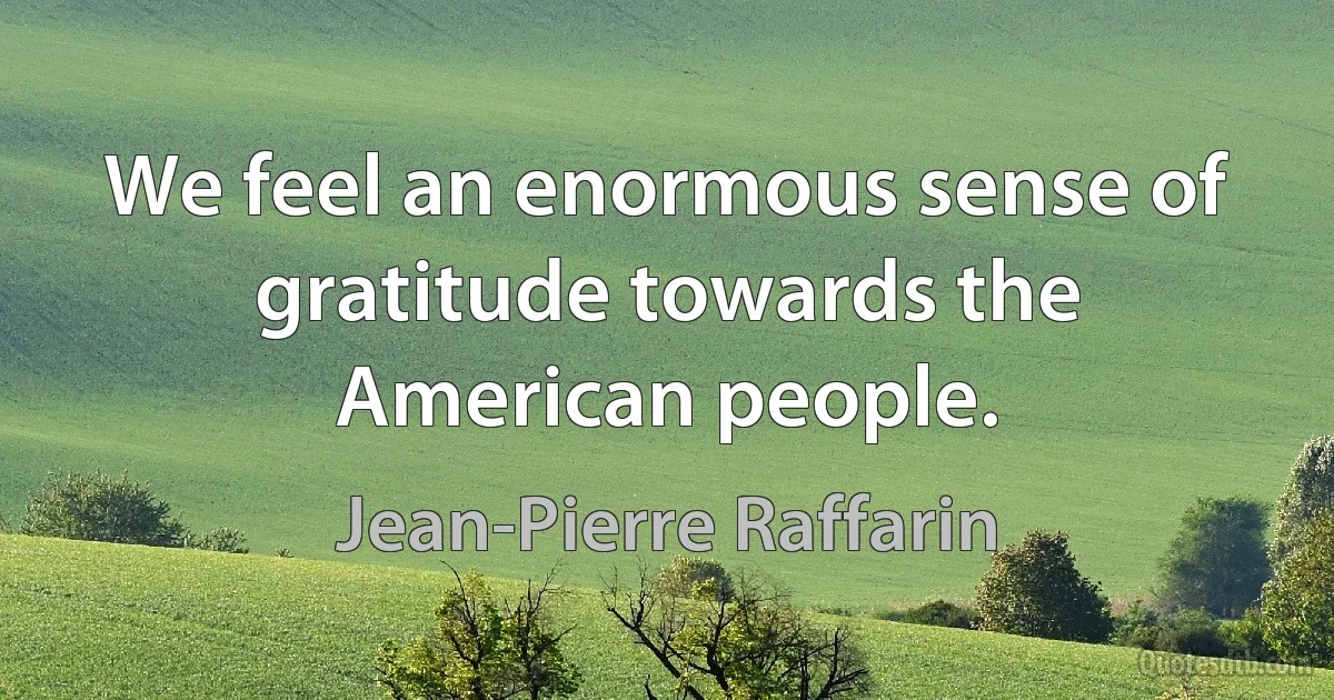 We feel an enormous sense of gratitude towards the American people. (Jean-Pierre Raffarin)