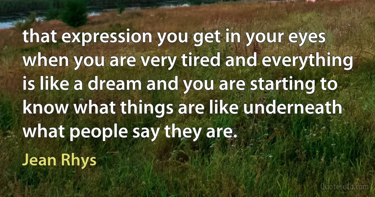 that expression you get in your eyes when you are very tired and everything is like a dream and you are starting to know what things are like underneath what people say they are. (Jean Rhys)