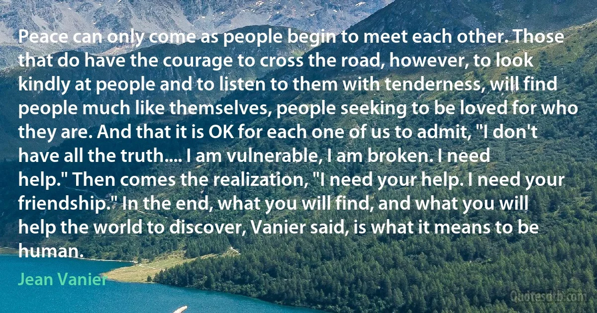 Peace can only come as people begin to meet each other. Those that do have the courage to cross the road, however, to look kindly at people and to listen to them with tenderness, will find people much like themselves, people seeking to be loved for who they are. And that it is OK for each one of us to admit, "I don't have all the truth.... I am vulnerable, I am broken. I need help." Then comes the realization, "I need your help. I need your friendship." In the end, what you will find, and what you will help the world to discover, Vanier said, is what it means to be human. (Jean Vanier)