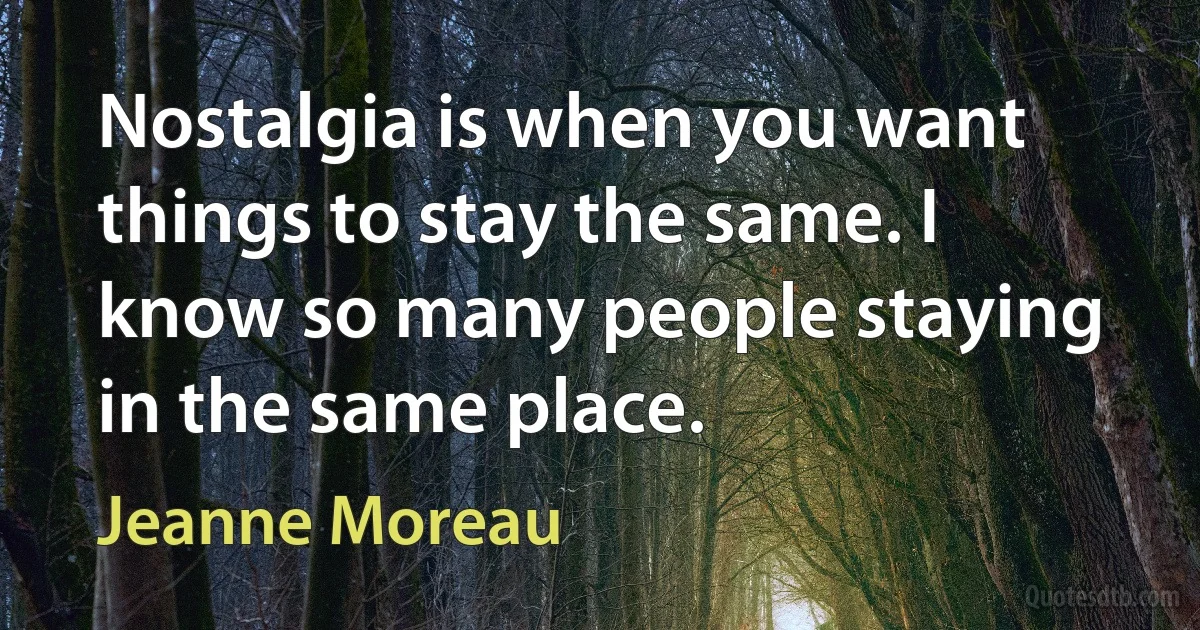 Nostalgia is when you want things to stay the same. I know so many people staying in the same place. (Jeanne Moreau)