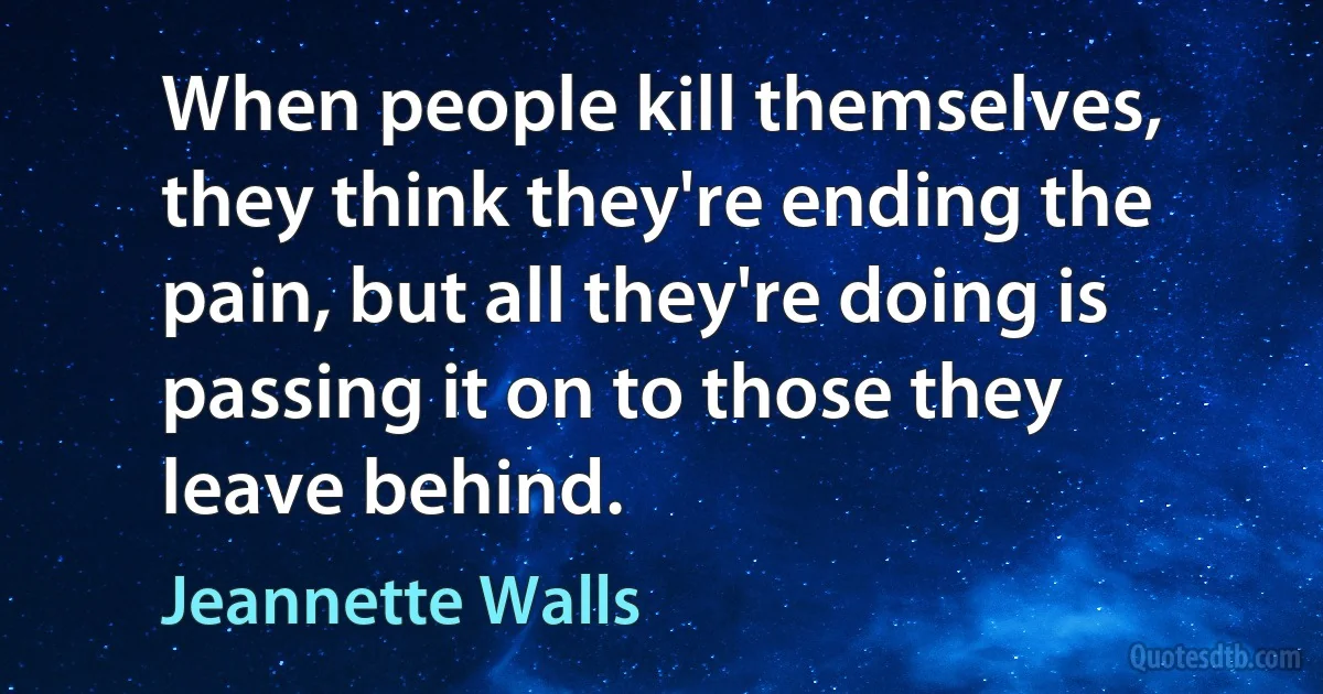 When people kill themselves, they think they're ending the pain, but all they're doing is passing it on to those they leave behind. (Jeannette Walls)