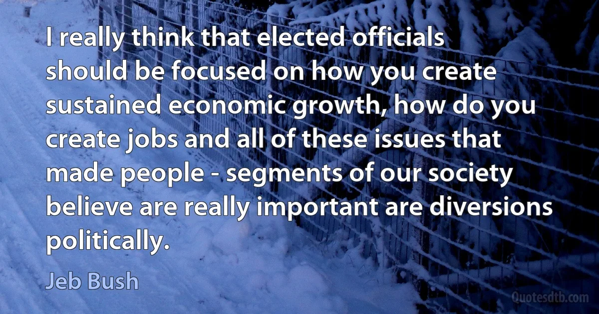 I really think that elected officials should be focused on how you create sustained economic growth, how do you create jobs and all of these issues that made people - segments of our society believe are really important are diversions politically. (Jeb Bush)