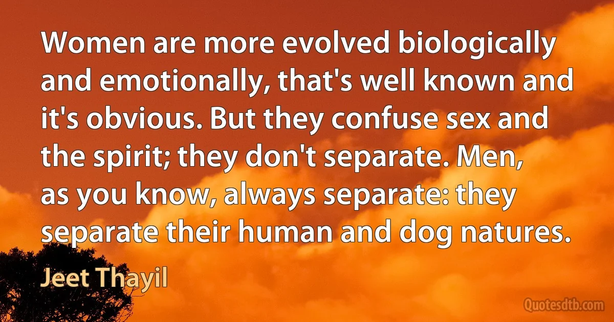 Women are more evolved biologically and emotionally, that's well known and it's obvious. But they confuse sex and the spirit; they don't separate. Men, as you know, always separate: they separate their human and dog natures. (Jeet Thayil)