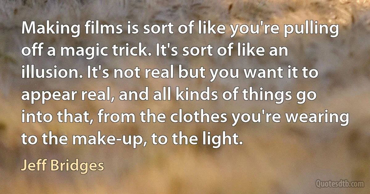 Making films is sort of like you're pulling off a magic trick. It's sort of like an illusion. It's not real but you want it to appear real, and all kinds of things go into that, from the clothes you're wearing to the make-up, to the light. (Jeff Bridges)