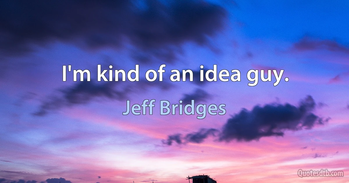 I'm kind of an idea guy. (Jeff Bridges)