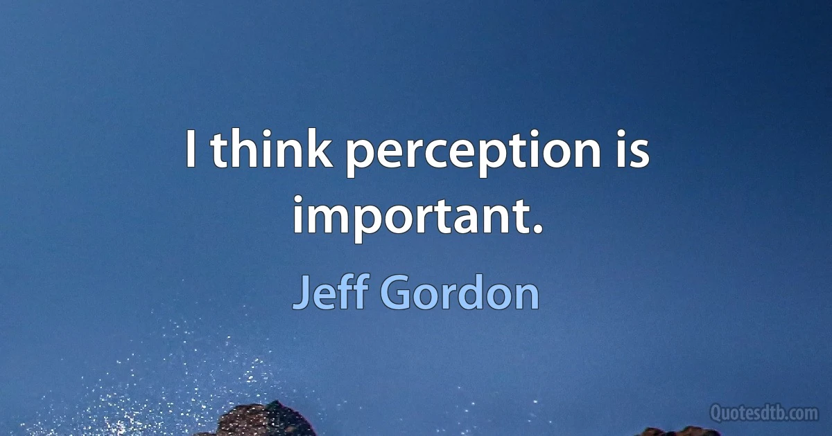 I think perception is important. (Jeff Gordon)