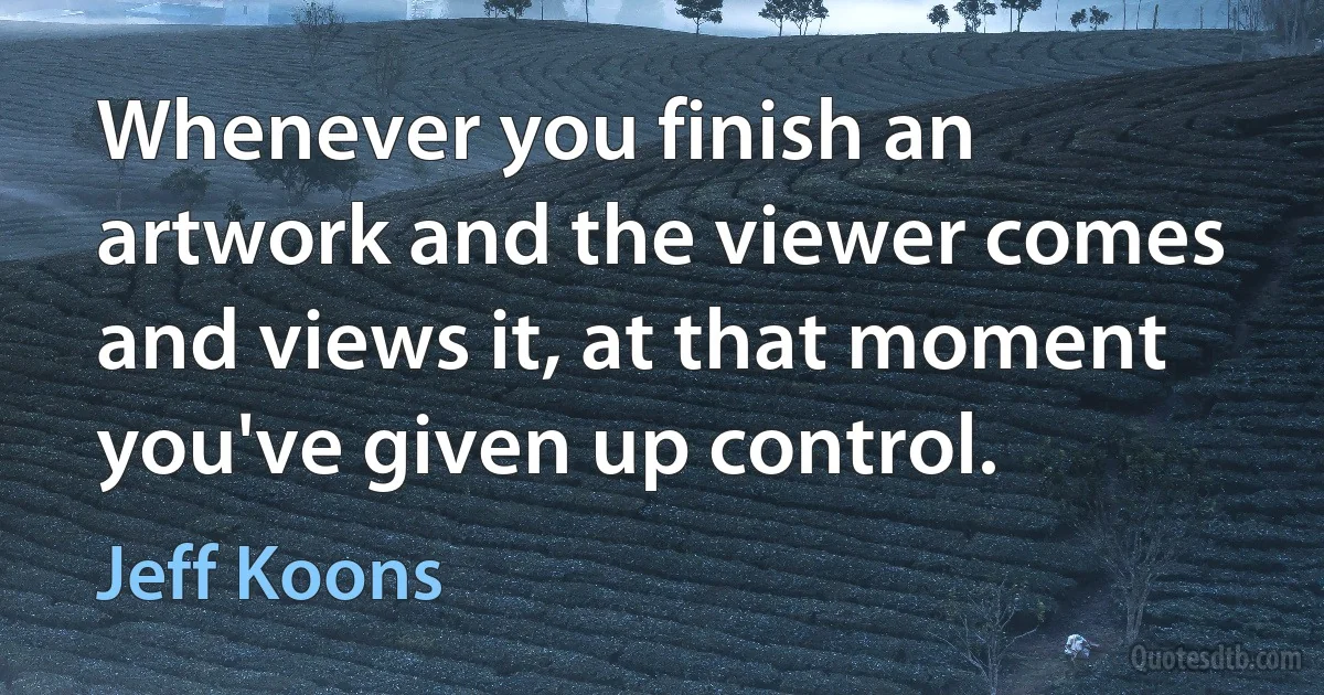 Whenever you finish an artwork and the viewer comes and views it, at that moment you've given up control. (Jeff Koons)