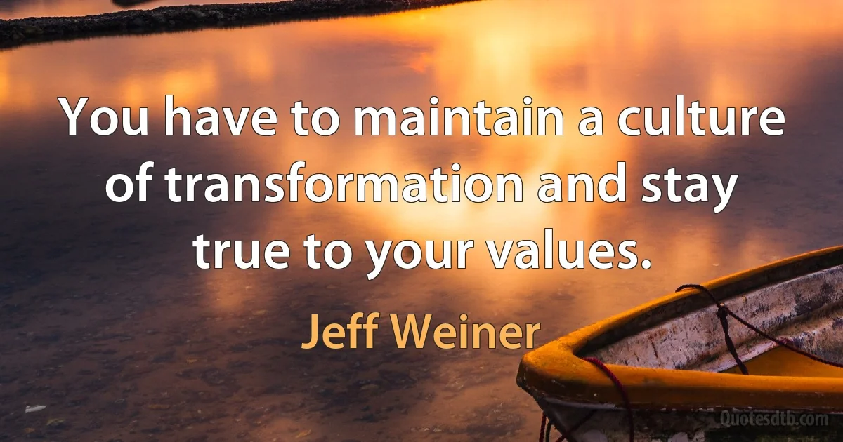 You have to maintain a culture of transformation and stay true to your values. (Jeff Weiner)