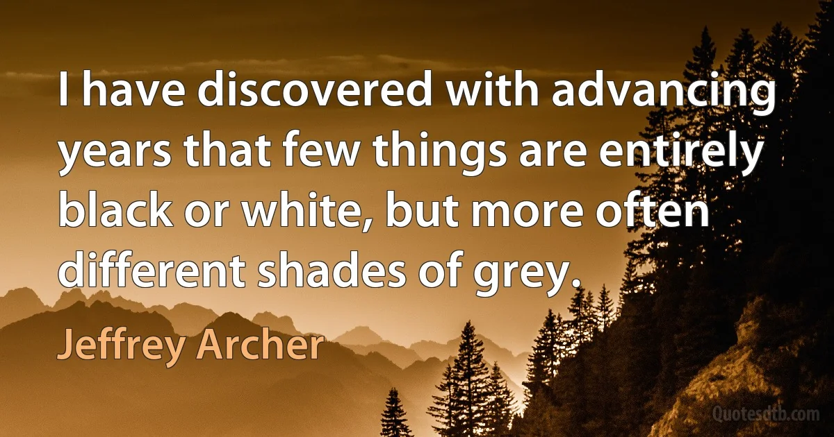 I have discovered with advancing years that few things are entirely black or white, but more often different shades of grey. (Jeffrey Archer)