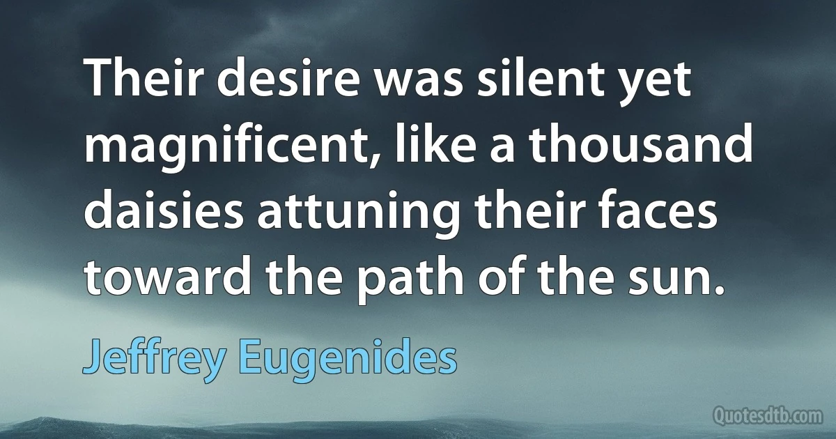 Their desire was silent yet magnificent, like a thousand daisies attuning their faces toward the path of the sun. (Jeffrey Eugenides)