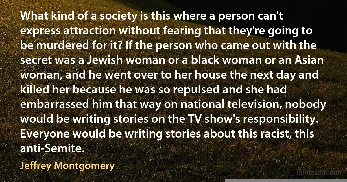 What kind of a society is this where a person can't express attraction without fearing that they're going to be murdered for it? If the person who came out with the secret was a Jewish woman or a black woman or an Asian woman, and he went over to her house the next day and killed her because he was so repulsed and she had embarrassed him that way on national television, nobody would be writing stories on the TV show's responsibility. Everyone would be writing stories about this racist, this anti-Semite. (Jeffrey Montgomery)