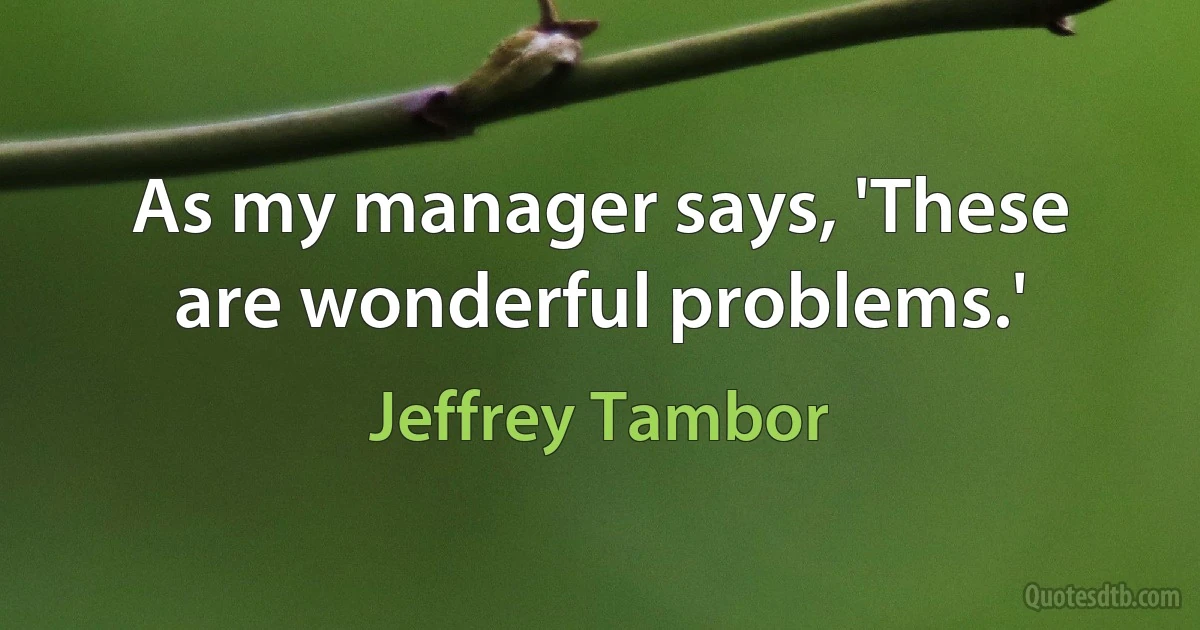 As my manager says, 'These are wonderful problems.' (Jeffrey Tambor)