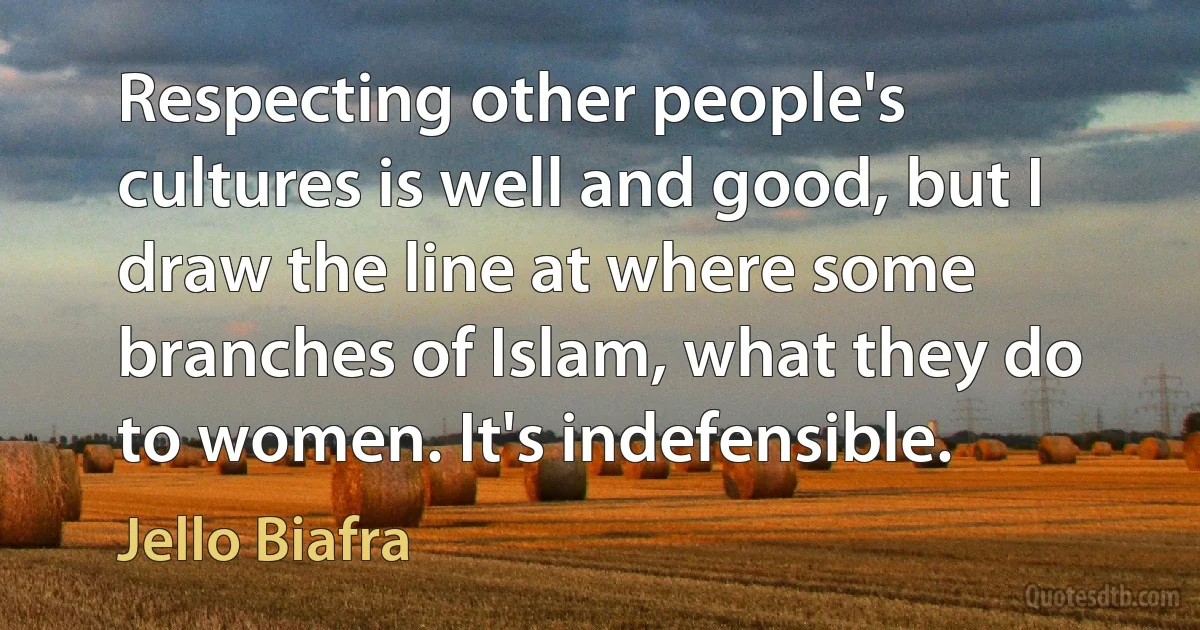 Respecting other people's cultures is well and good, but I draw the line at where some branches of Islam, what they do to women. It's indefensible. (Jello Biafra)