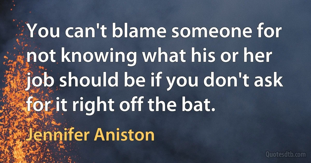 You can't blame someone for not knowing what his or her job should be if you don't ask for it right off the bat. (Jennifer Aniston)