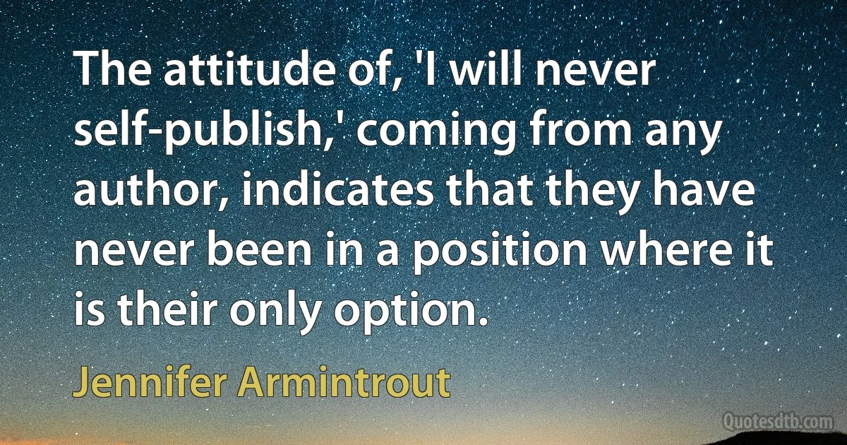 The attitude of, 'I will never self-publish,' coming from any author, indicates that they have never been in a position where it is their only option. (Jennifer Armintrout)