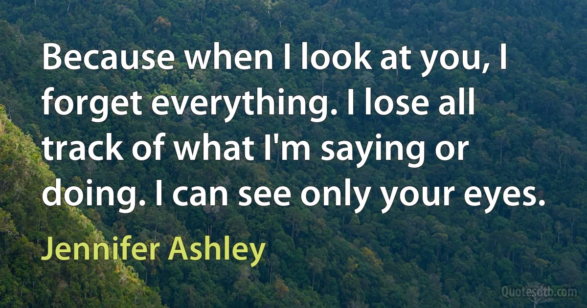 Because when I look at you, I forget everything. I lose all track of what I'm saying or doing. I can see only your eyes. (Jennifer Ashley)