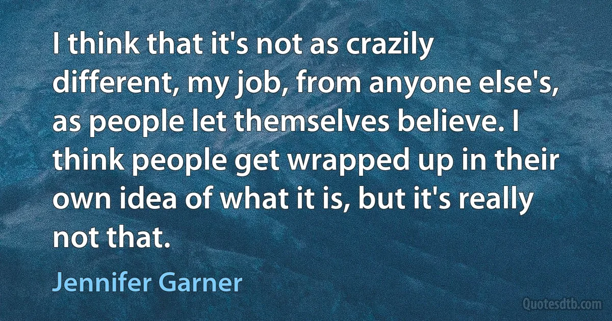 I think that it's not as crazily different, my job, from anyone else's, as people let themselves believe. I think people get wrapped up in their own idea of what it is, but it's really not that. (Jennifer Garner)