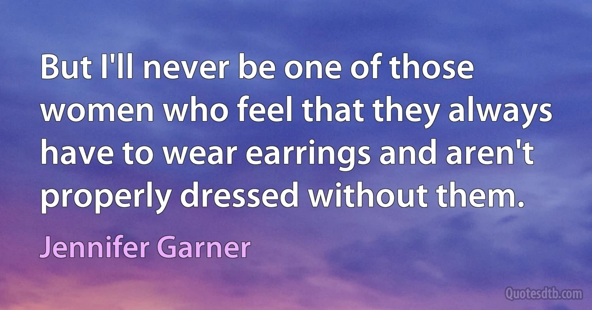 But I'll never be one of those women who feel that they always have to wear earrings and aren't properly dressed without them. (Jennifer Garner)