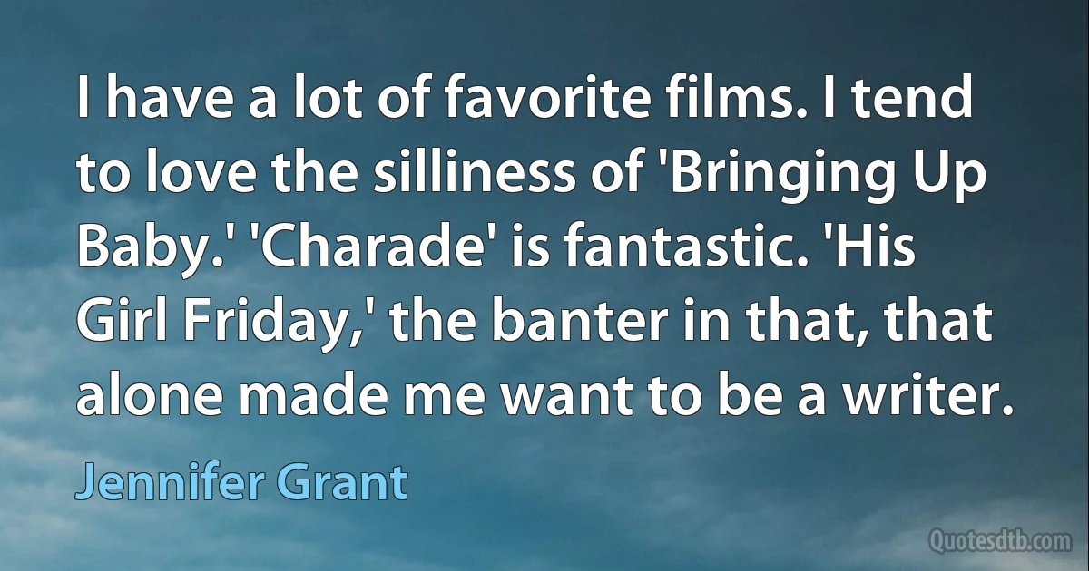 I have a lot of favorite films. I tend to love the silliness of 'Bringing Up Baby.' 'Charade' is fantastic. 'His Girl Friday,' the banter in that, that alone made me want to be a writer. (Jennifer Grant)