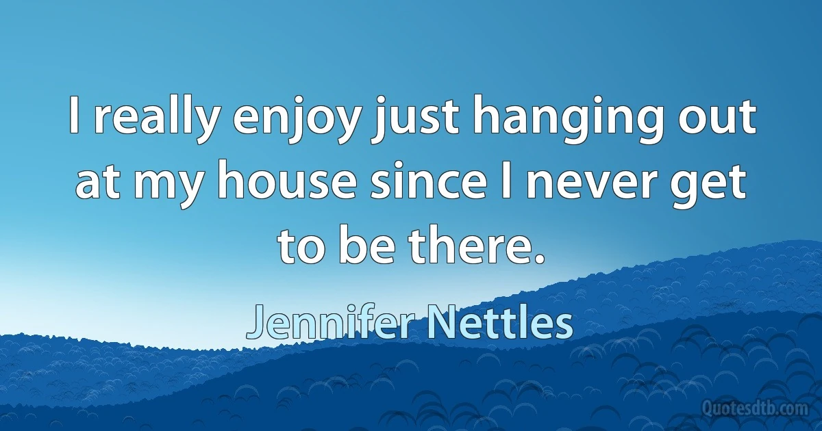 I really enjoy just hanging out at my house since I never get to be there. (Jennifer Nettles)